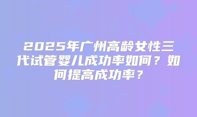 2025年广州高龄女性三代试管婴儿成功率如何?如何提高成功率?