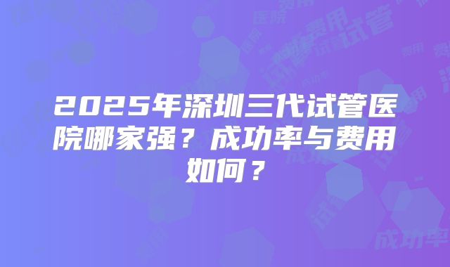 2025年深圳三代试管医院哪家强？成功率与费用如何？