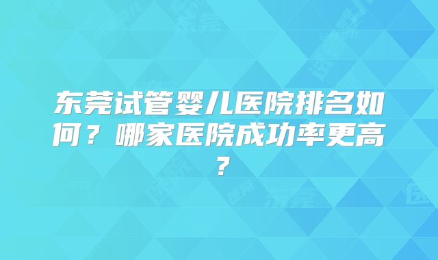 东莞试管婴儿医院排名如何?哪家医院成功率更高?