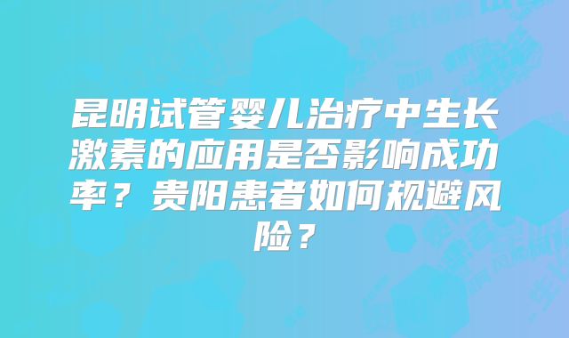 昆明试管婴儿治疗中生长激素的应用是否影响成功率？贵阳患者如何规避风险？