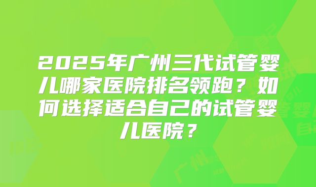 2025年广州三代试管婴儿哪家医院排名领跑?如何选择适合自己的试管婴儿医院?