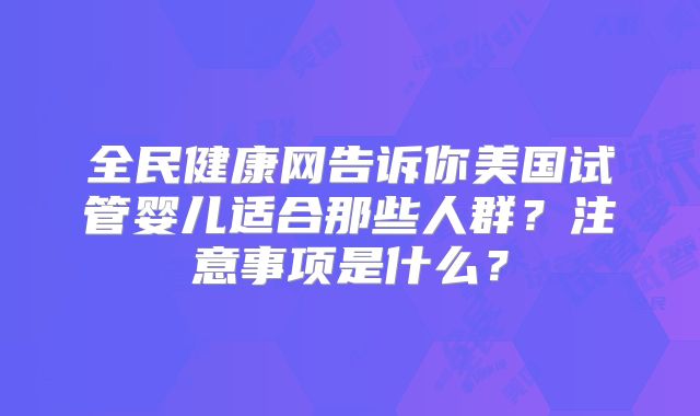 全民健康网告诉你美国试管婴儿适合那些人群?注意事项是什么?