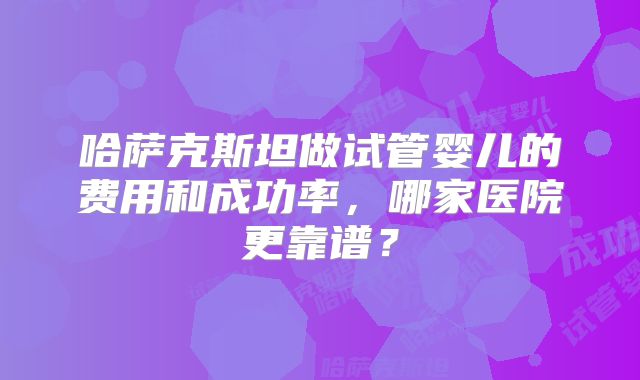 哈萨克斯坦做试管婴儿的费用和成功率,哪家医院更靠谱?