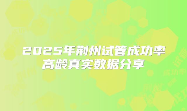 2025年荆州试管成功率高龄真实数据分享