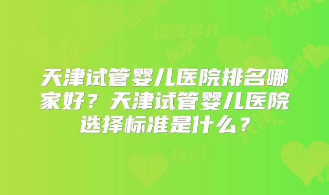 天津试管婴儿医院排名哪家好?天津试管婴儿医院选择标准是什么?