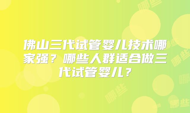 佛山三代试管婴儿技术哪家强?哪些人群适合做三代试管婴儿?