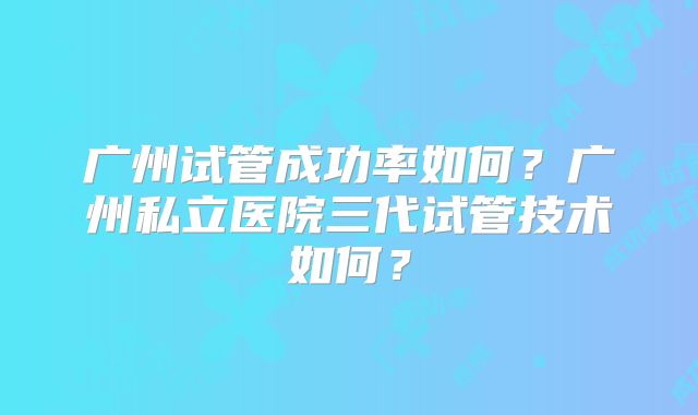 广州试管成功率如何？广州私立医院三代试管技术如何？