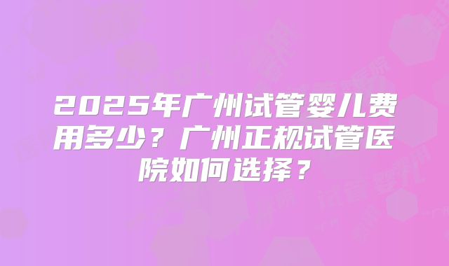 2025年广州试管婴儿费用多少?广州正规试管医院如何选择?