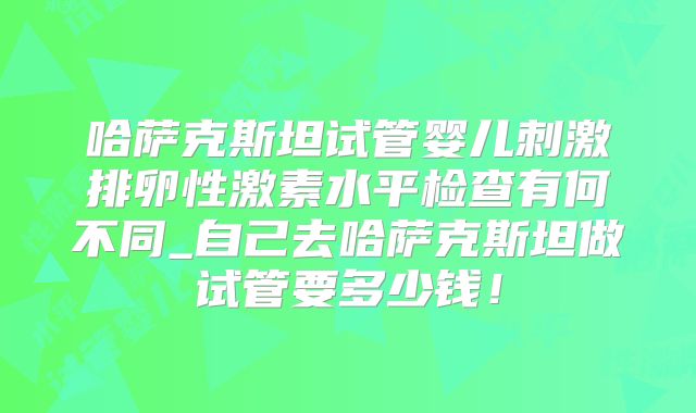 哈萨克斯坦试管婴儿刺激排卵性激素水平检查有何不同_自己去哈萨克斯坦做试管要多少钱!