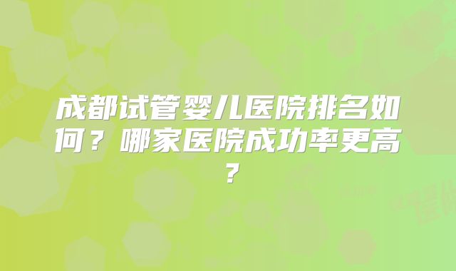 成都试管婴儿医院排名如何？哪家医院成功率更高？