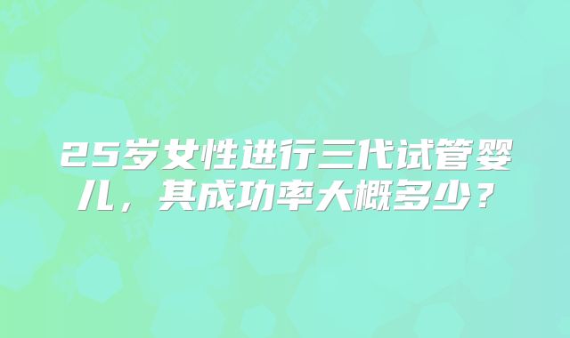25岁女性进行三代试管婴儿,其成功率大概多少?