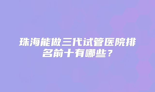 珠海能做三代试管医院排名前十有哪些？