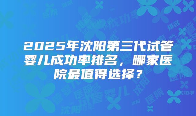 2025年沈阳第三代试管婴儿成功率排名，哪家医院最值得选择？