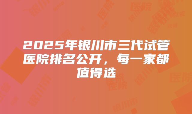 2025年银川市三代试管医院排名公开，每一家都值得选