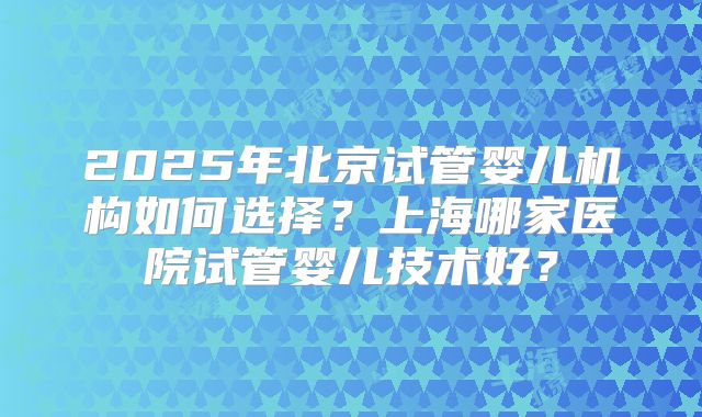 2025年北京试管婴儿机构如何选择?上海哪家医院试管婴儿技术好?