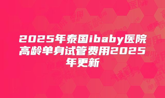 2025年泰国ibaby医院高龄单身试管费用2025年更新