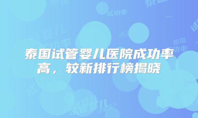 泰国试管婴儿医院成功率高,较新排行榜揭晓