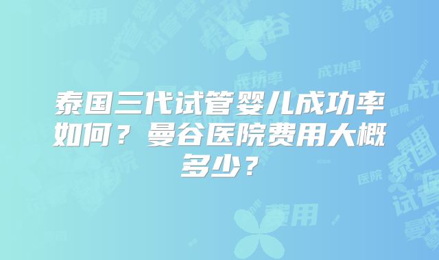 泰国三代试管婴儿成功率如何?曼谷医院费用大概多少?