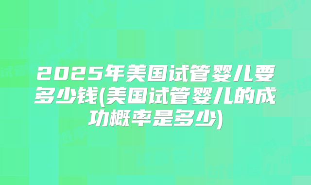 2025年美国试管婴儿要多少钱(美国试管婴儿的成功概率是多少)