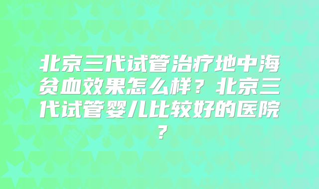 北京三代试管治疗地中海贫血效果怎么样?北京三代试管婴儿比较好的医院?