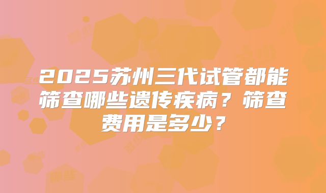 2025苏州三代试管都能筛查哪些遗传疾病?筛查费用是多少?