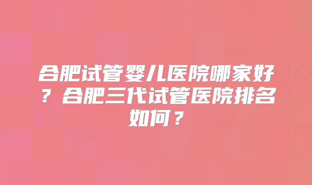合肥试管婴儿医院哪家好？合肥三代试管医院排名如何？
