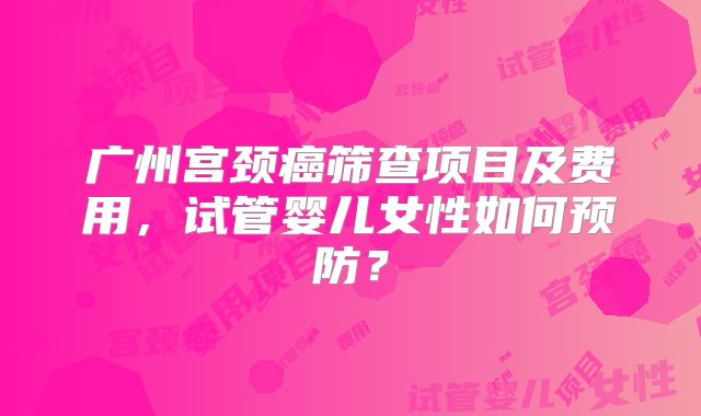 广州宫颈癌筛查项目及费用,试管婴儿女性如何预防?