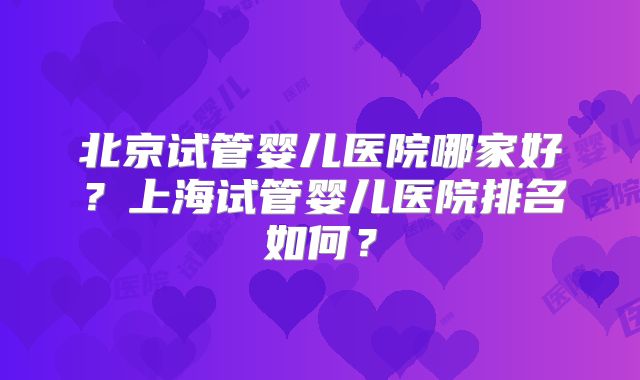 北京试管婴儿医院哪家好?上海试管婴儿医院排名如何?