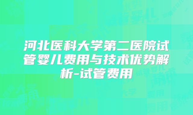 河北医科大学第二医院试管婴儿费用与技术优势解析-试管费用