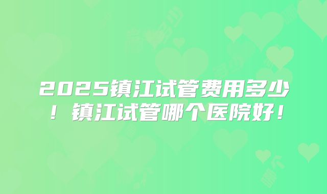 2025镇江试管费用多少!镇江试管哪个医院好!