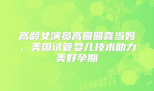 高龄女演员高圆圆喜当妈,美国试管婴儿技术助力美好孕期