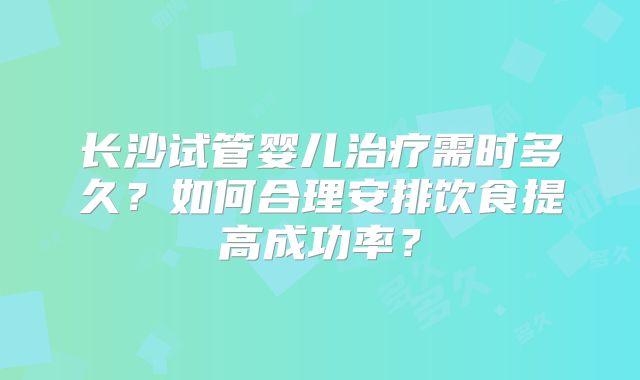 长沙试管婴儿治疗需时多久？如何合理安排饮食提高成功率？