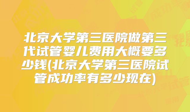 北京大学第三医院做第三代试管婴儿费用大概要多少钱(北京大学第三医院试管成功率有多少现在)