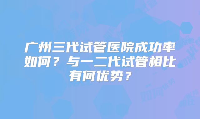 广州三代试管医院成功率如何？与一二代试管相比有何优势？