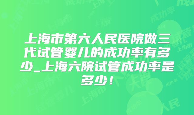 上海市第六人民医院做三代试管婴儿的成功率有多少_上海六院试管成功率是多少!