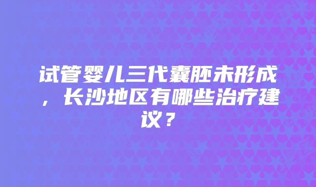 试管婴儿三代囊胚未形成，长沙地区有哪些治疗建议？