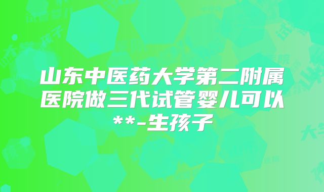 山东中医药大学第二附属医院做三代试管婴儿可以**-生孩子