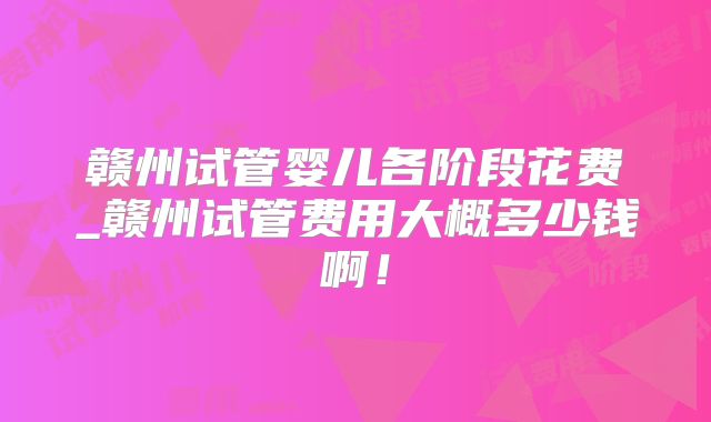 赣州试管婴儿各阶段花费_赣州试管费用大概多少钱啊！