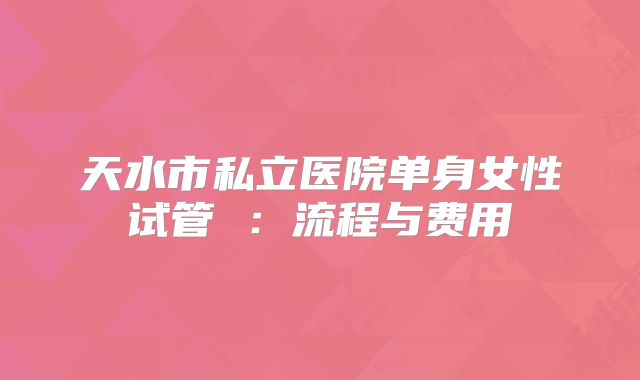 天水市私立医院单身女性试管 :流程与费用