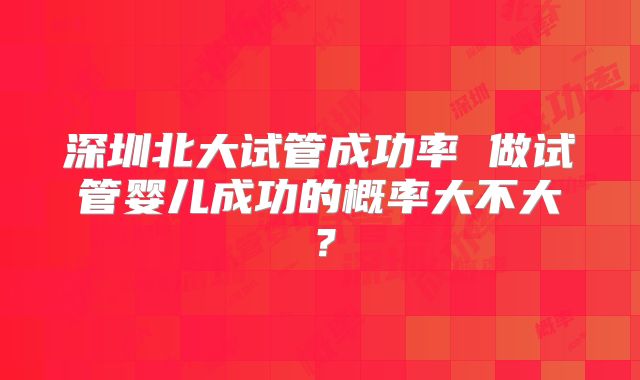 深圳北大试管成功率 做试管婴儿成功的概率大不大?