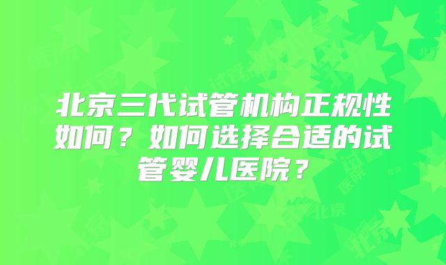 北京三代试管机构正规性如何?如何选择合适的试管婴儿医院?