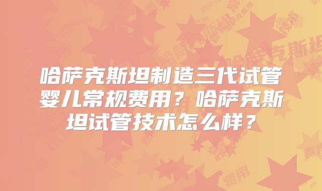 哈萨克斯坦制造三代试管婴儿常规费用?哈萨克斯坦试管技术怎么样?