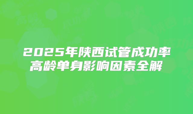 2025年陕西试管成功率高龄单身影响因素全解