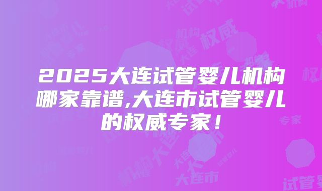 2025大连试管婴儿机构哪家靠谱,大连市试管婴儿的权威专家!