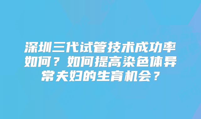 深圳三代试管技术成功率如何?如何提高染色体异常夫妇的生育机会?