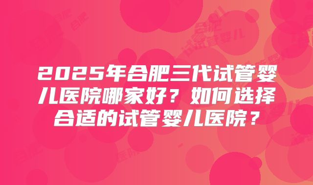 2025年合肥三代试管婴儿医院哪家好？如何选择合适的试管婴儿医院？