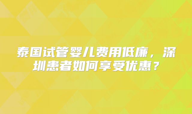 泰国试管婴儿费用低廉,深圳患者如何享受优惠?