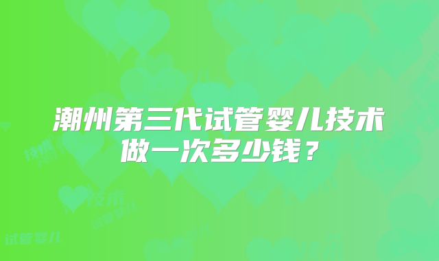 潮州第三代试管婴儿技术做一次多少钱?