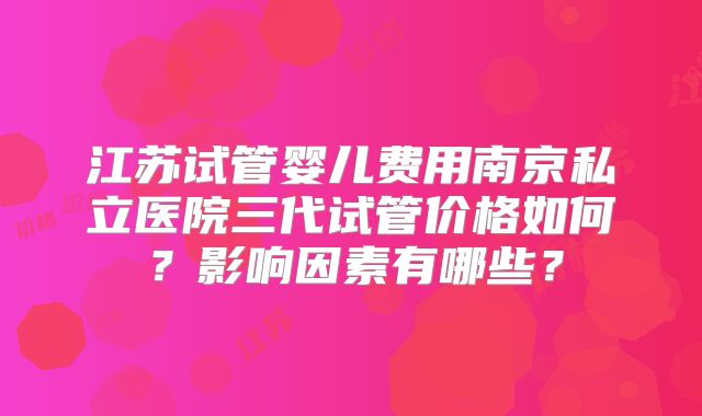 江苏试管婴儿费用南京私立医院三代试管价格如何?影响因素有哪些?