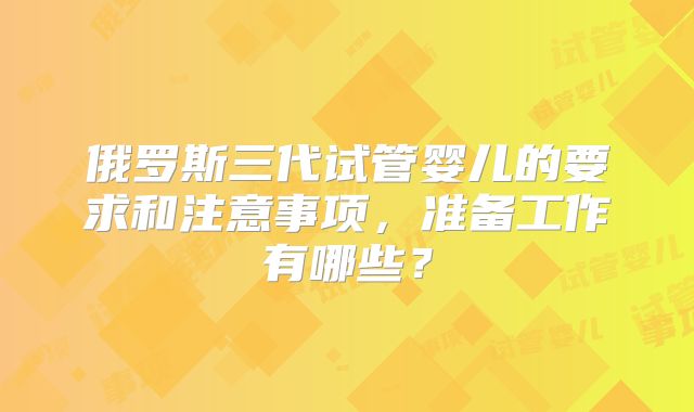 俄罗斯三代试管婴儿的要求和注意事项,准备工作有哪些?